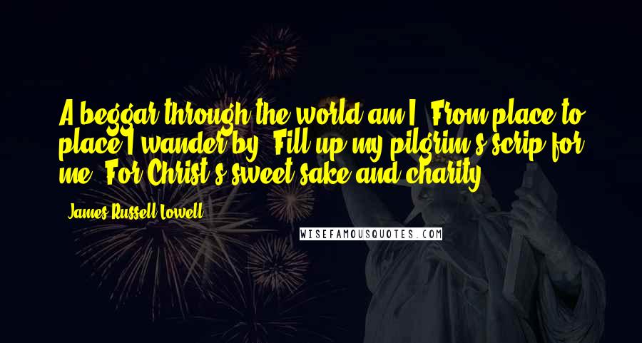 James Russell Lowell Quotes: A beggar through the world am I, From place to place I wander by. Fill up my pilgrim's scrip for me, For Christ's sweet sake and charity.