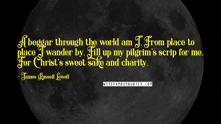 James Russell Lowell Quotes: A beggar through the world am I, From place to place I wander by. Fill up my pilgrim's scrip for me, For Christ's sweet sake and charity.