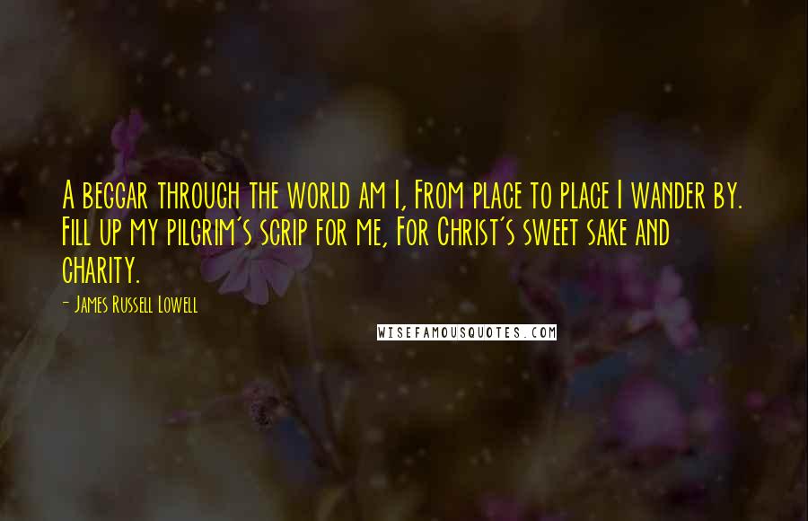 James Russell Lowell Quotes: A beggar through the world am I, From place to place I wander by. Fill up my pilgrim's scrip for me, For Christ's sweet sake and charity.