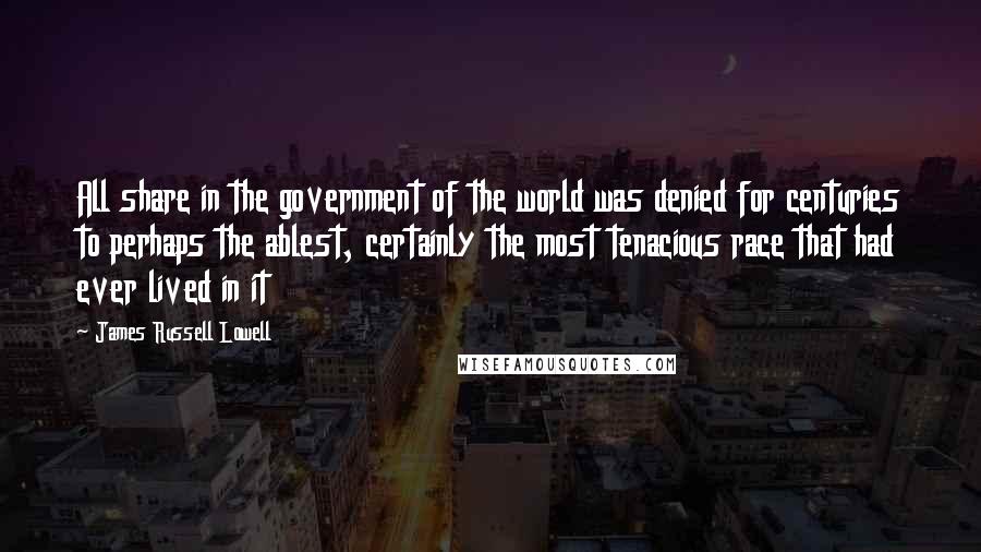 James Russell Lowell Quotes: All share in the government of the world was denied for centuries to perhaps the ablest, certainly the most tenacious race that had ever lived in it