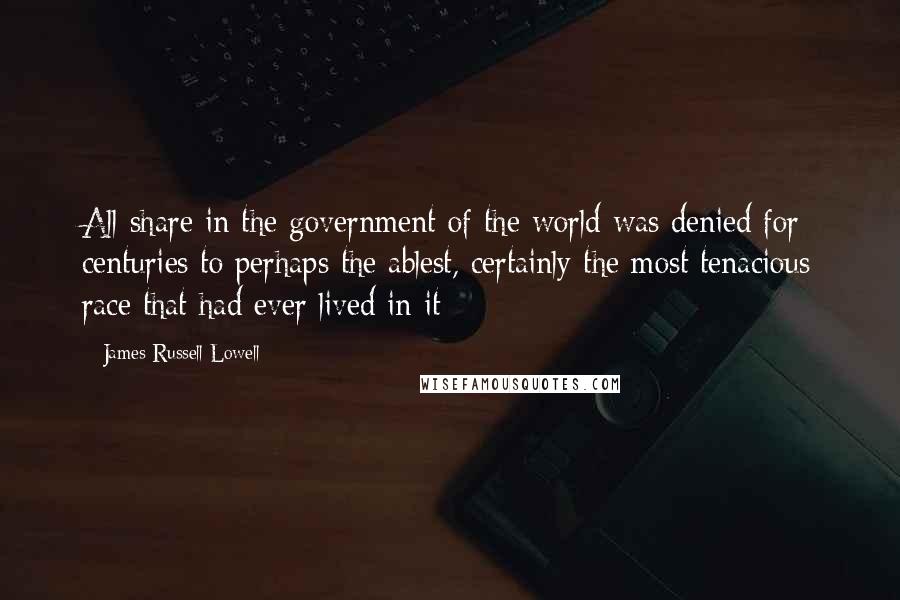 James Russell Lowell Quotes: All share in the government of the world was denied for centuries to perhaps the ablest, certainly the most tenacious race that had ever lived in it