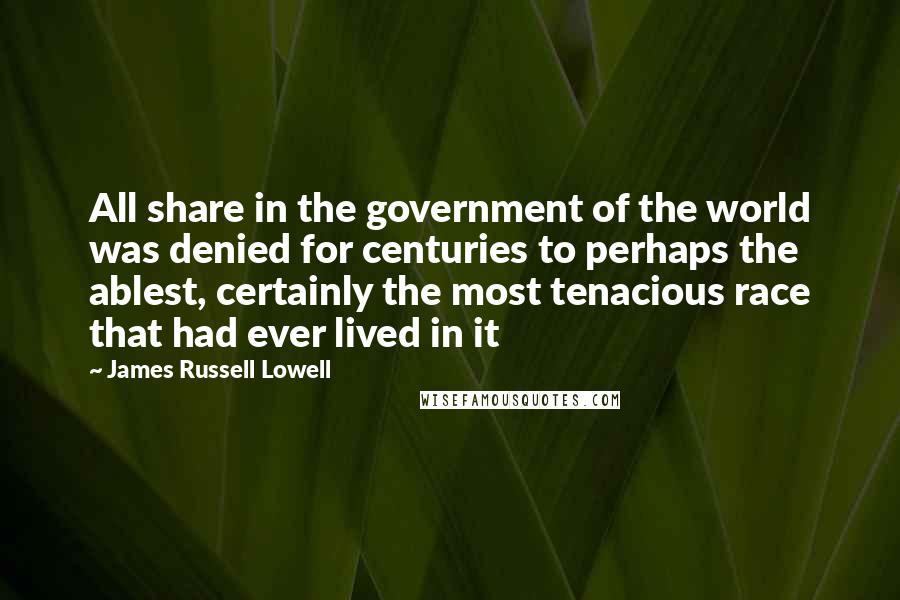 James Russell Lowell Quotes: All share in the government of the world was denied for centuries to perhaps the ablest, certainly the most tenacious race that had ever lived in it