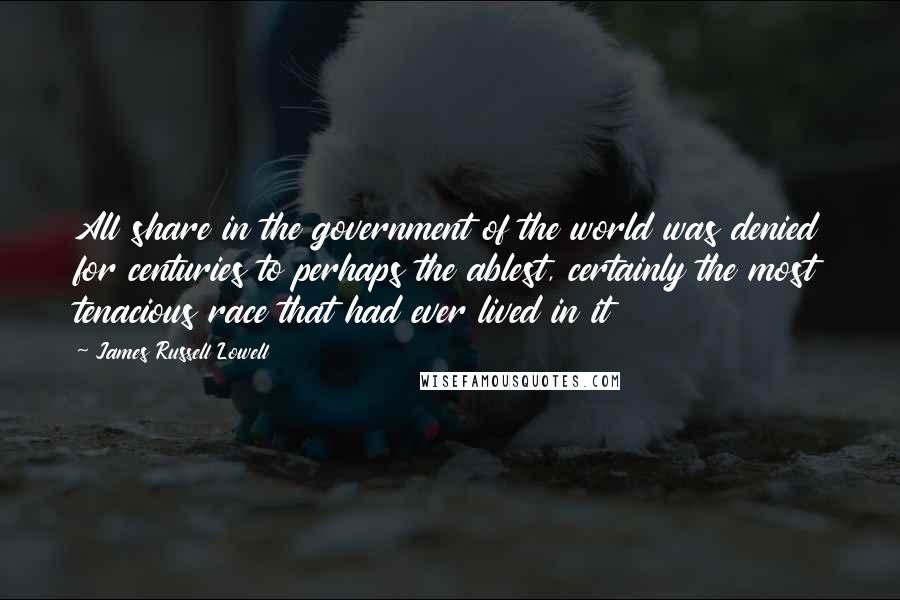 James Russell Lowell Quotes: All share in the government of the world was denied for centuries to perhaps the ablest, certainly the most tenacious race that had ever lived in it