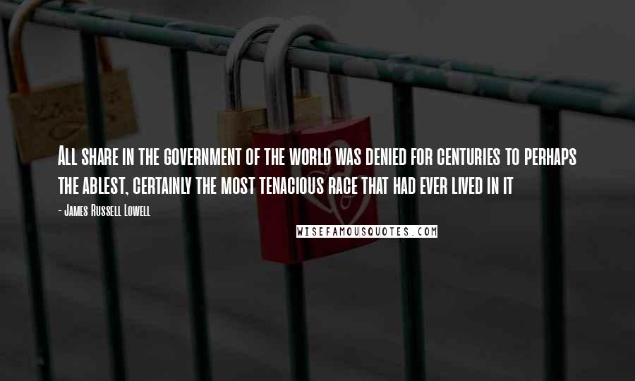 James Russell Lowell Quotes: All share in the government of the world was denied for centuries to perhaps the ablest, certainly the most tenacious race that had ever lived in it