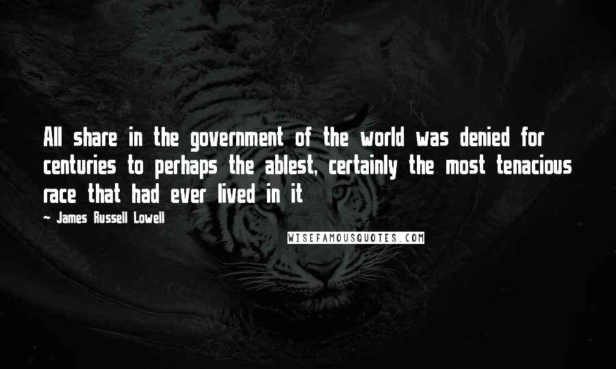 James Russell Lowell Quotes: All share in the government of the world was denied for centuries to perhaps the ablest, certainly the most tenacious race that had ever lived in it