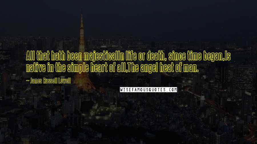 James Russell Lowell Quotes: All that hath been majesticalIn life or death, since time began,Is native in the simple heart of all,The angel heat of man.