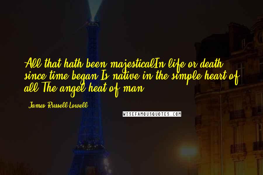 James Russell Lowell Quotes: All that hath been majesticalIn life or death, since time began,Is native in the simple heart of all,The angel heat of man.