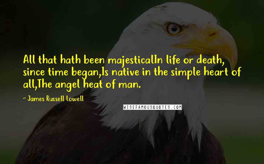 James Russell Lowell Quotes: All that hath been majesticalIn life or death, since time began,Is native in the simple heart of all,The angel heat of man.