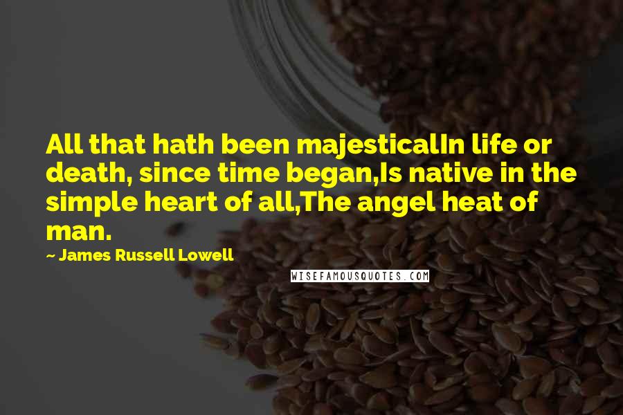 James Russell Lowell Quotes: All that hath been majesticalIn life or death, since time began,Is native in the simple heart of all,The angel heat of man.