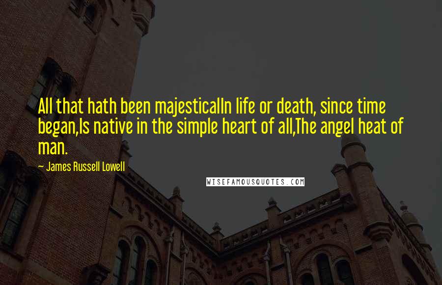 James Russell Lowell Quotes: All that hath been majesticalIn life or death, since time began,Is native in the simple heart of all,The angel heat of man.