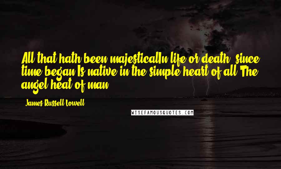 James Russell Lowell Quotes: All that hath been majesticalIn life or death, since time began,Is native in the simple heart of all,The angel heat of man.