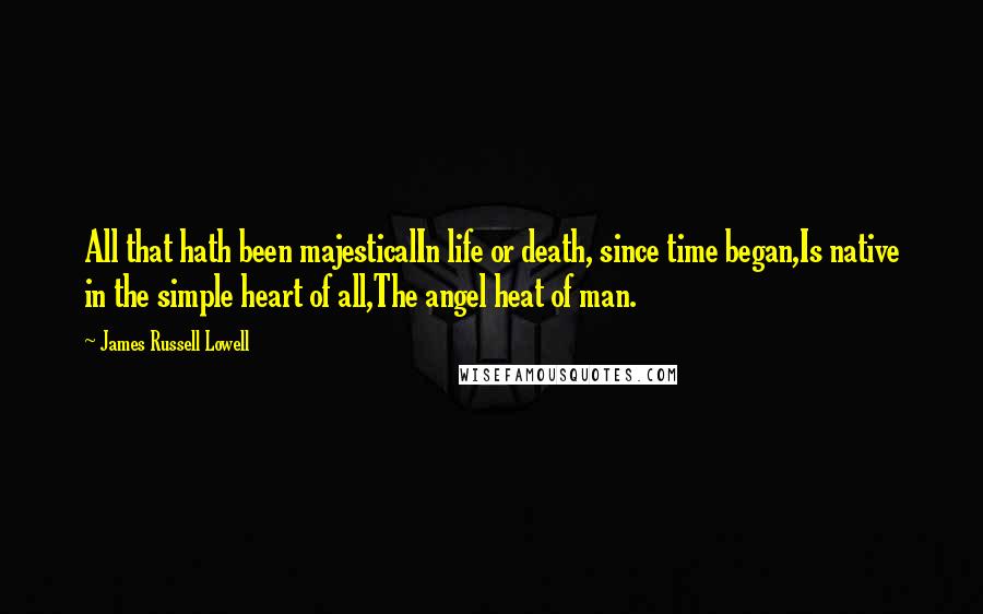 James Russell Lowell Quotes: All that hath been majesticalIn life or death, since time began,Is native in the simple heart of all,The angel heat of man.