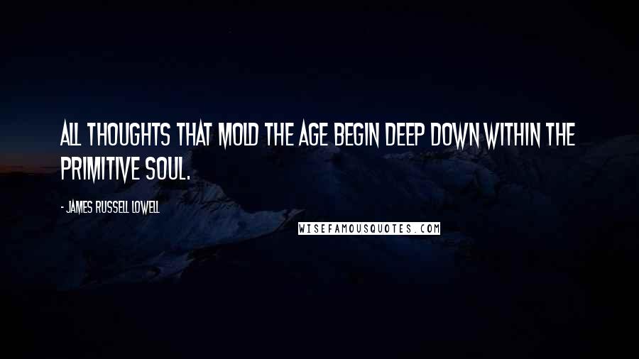 James Russell Lowell Quotes: All thoughts that mold the age begin deep down within the primitive soul.