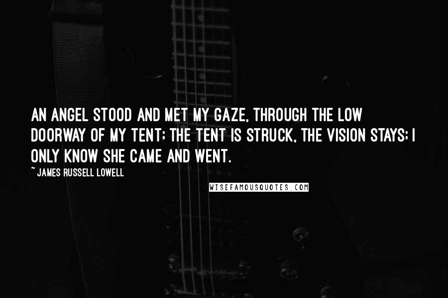 James Russell Lowell Quotes: An angel stood and met my gaze, Through the low doorway of my tent; The tent is struck, the vision stays; I only know she came and went.