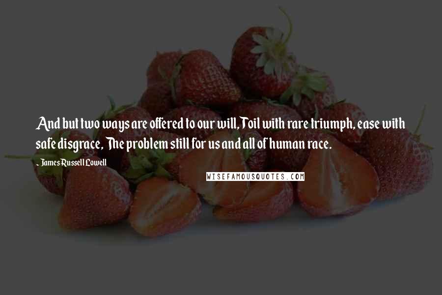 James Russell Lowell Quotes: And but two ways are offered to our will, Toil with rare triumph, ease with safe disgrace, The problem still for us and all of human race.