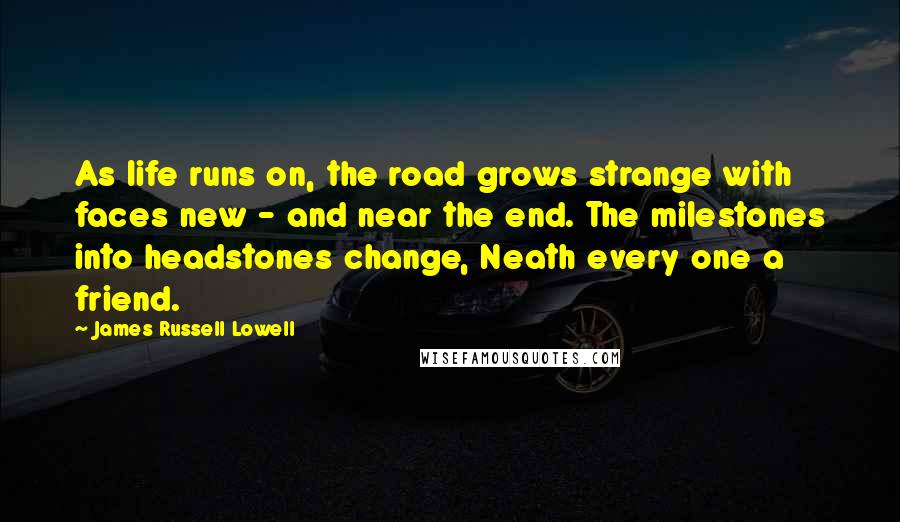 James Russell Lowell Quotes: As life runs on, the road grows strange with faces new - and near the end. The milestones into headstones change, Neath every one a friend.