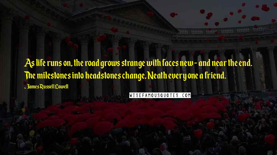 James Russell Lowell Quotes: As life runs on, the road grows strange with faces new - and near the end. The milestones into headstones change, Neath every one a friend.