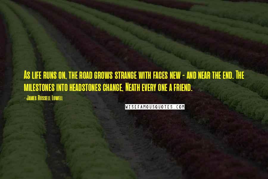James Russell Lowell Quotes: As life runs on, the road grows strange with faces new - and near the end. The milestones into headstones change, Neath every one a friend.