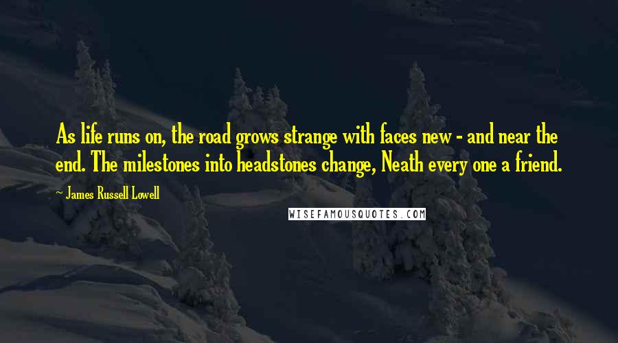 James Russell Lowell Quotes: As life runs on, the road grows strange with faces new - and near the end. The milestones into headstones change, Neath every one a friend.
