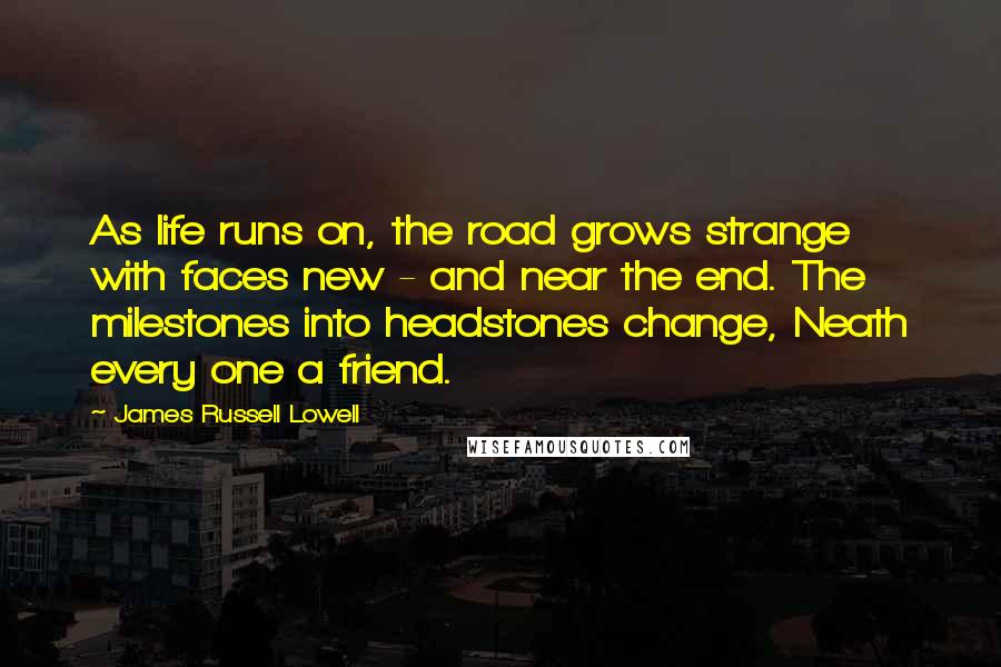 James Russell Lowell Quotes: As life runs on, the road grows strange with faces new - and near the end. The milestones into headstones change, Neath every one a friend.