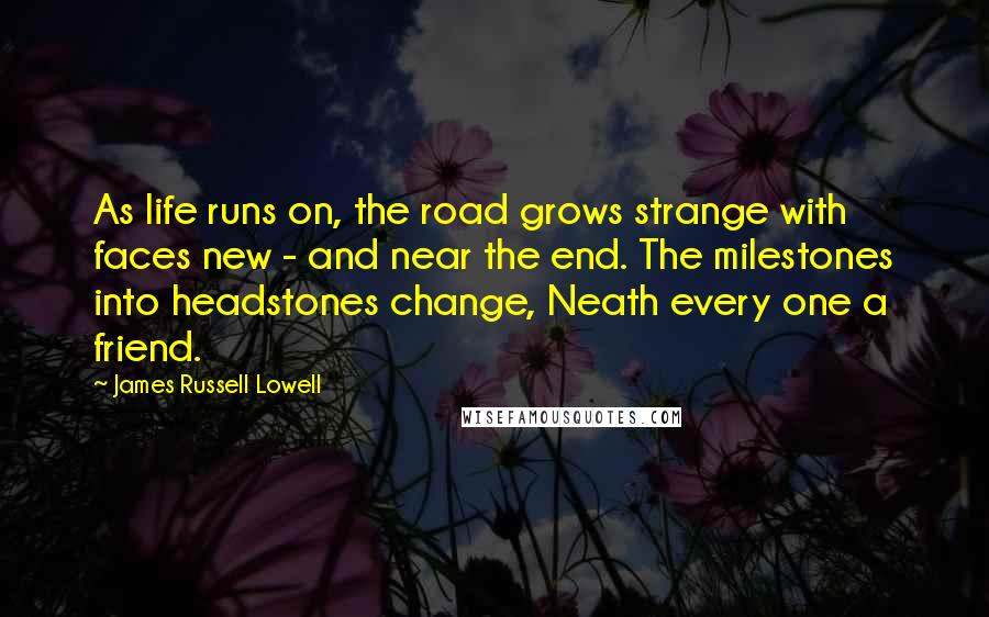 James Russell Lowell Quotes: As life runs on, the road grows strange with faces new - and near the end. The milestones into headstones change, Neath every one a friend.