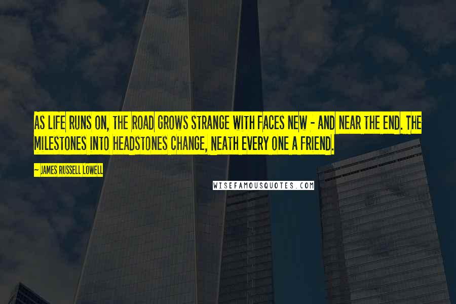 James Russell Lowell Quotes: As life runs on, the road grows strange with faces new - and near the end. The milestones into headstones change, Neath every one a friend.