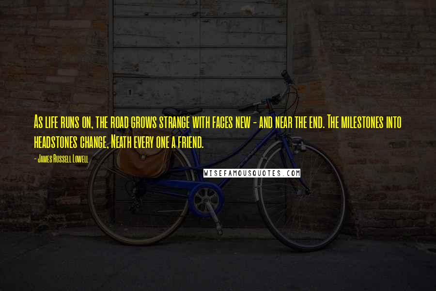 James Russell Lowell Quotes: As life runs on, the road grows strange with faces new - and near the end. The milestones into headstones change, Neath every one a friend.