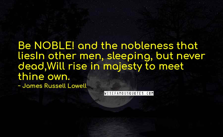 James Russell Lowell Quotes: Be NOBLE! and the nobleness that liesIn other men, sleeping, but never dead,Will rise in majesty to meet thine own.