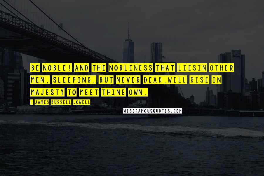 James Russell Lowell Quotes: Be NOBLE! and the nobleness that liesIn other men, sleeping, but never dead,Will rise in majesty to meet thine own.