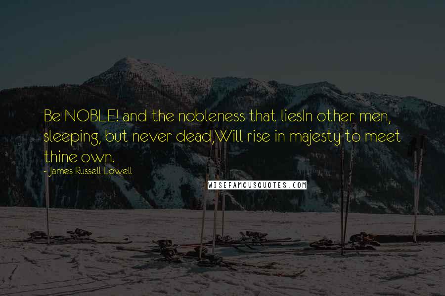 James Russell Lowell Quotes: Be NOBLE! and the nobleness that liesIn other men, sleeping, but never dead,Will rise in majesty to meet thine own.