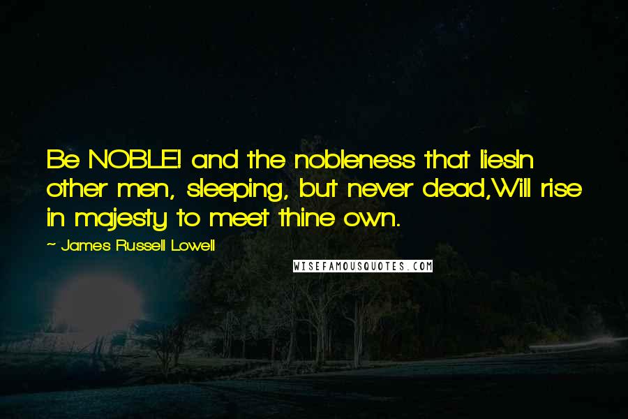 James Russell Lowell Quotes: Be NOBLE! and the nobleness that liesIn other men, sleeping, but never dead,Will rise in majesty to meet thine own.