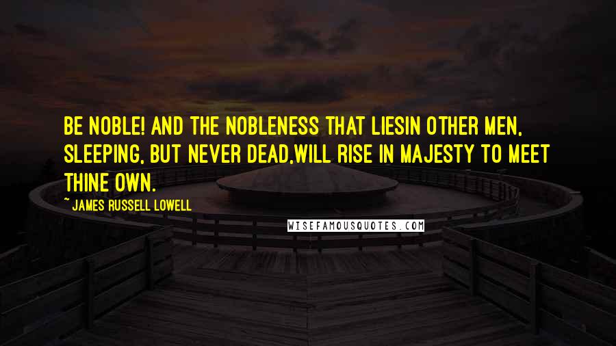 James Russell Lowell Quotes: Be NOBLE! and the nobleness that liesIn other men, sleeping, but never dead,Will rise in majesty to meet thine own.