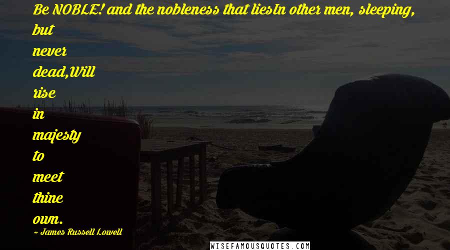 James Russell Lowell Quotes: Be NOBLE! and the nobleness that liesIn other men, sleeping, but never dead,Will rise in majesty to meet thine own.