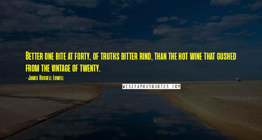 James Russell Lowell Quotes: Better one bite at forty, of truths bitter rind, than the hot wine that gushed from the vintage of twenty.