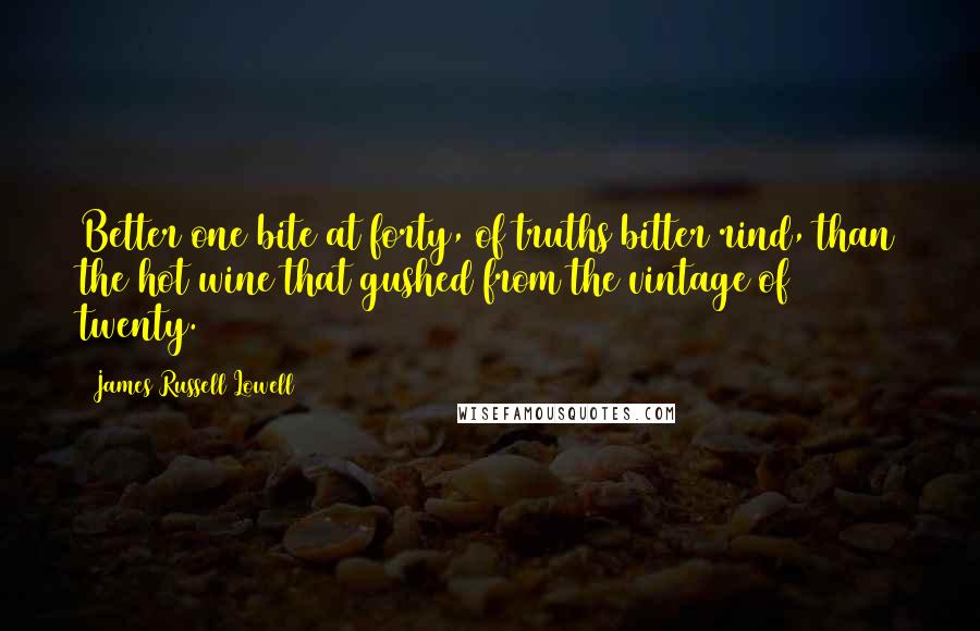 James Russell Lowell Quotes: Better one bite at forty, of truths bitter rind, than the hot wine that gushed from the vintage of twenty.