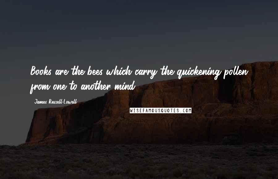 James Russell Lowell Quotes: Books are the bees which carry the quickening pollen from one to another mind.