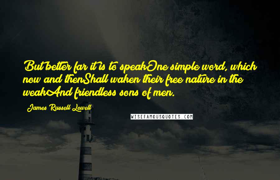 James Russell Lowell Quotes: But better far it is to speakOne simple word, which now and thenShall waken their free nature in the weakAnd friendless sons of men.