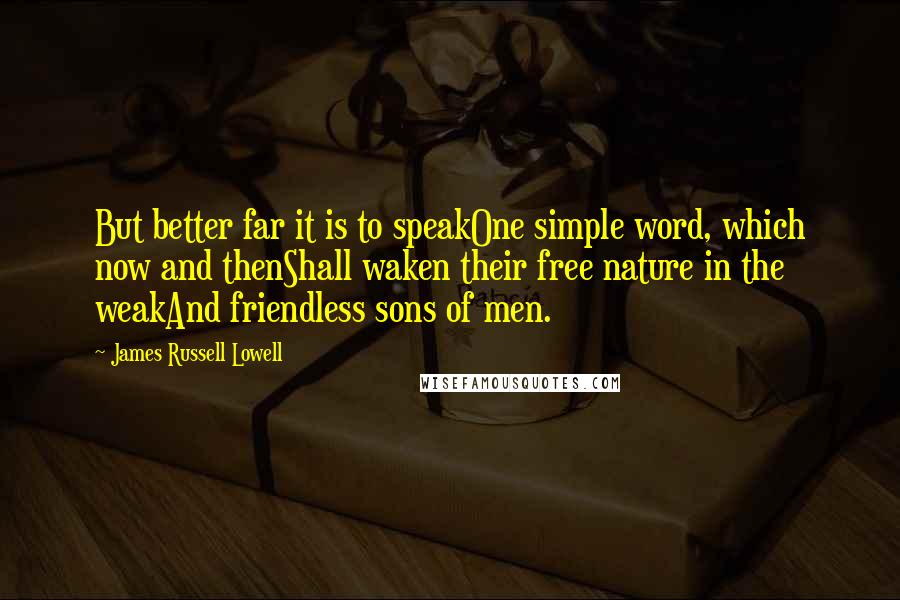 James Russell Lowell Quotes: But better far it is to speakOne simple word, which now and thenShall waken their free nature in the weakAnd friendless sons of men.