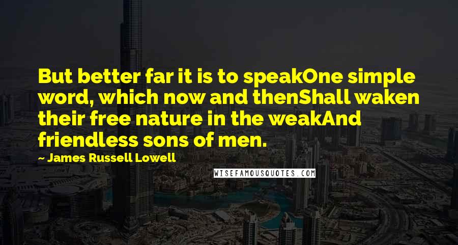 James Russell Lowell Quotes: But better far it is to speakOne simple word, which now and thenShall waken their free nature in the weakAnd friendless sons of men.