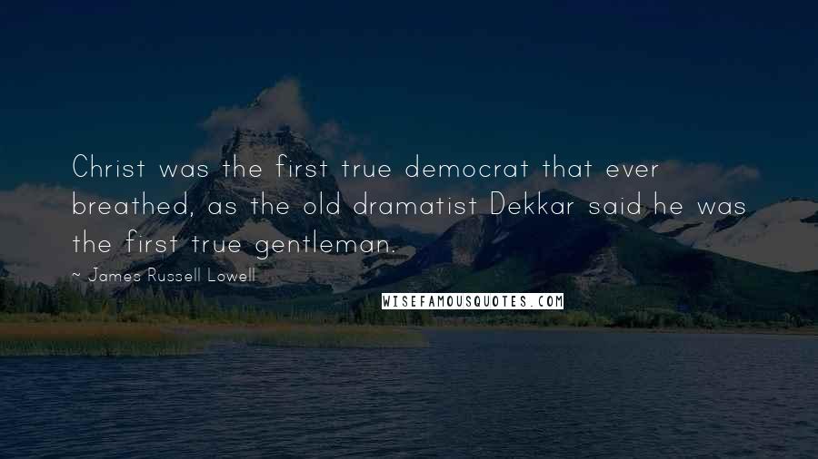 James Russell Lowell Quotes: Christ was the first true democrat that ever breathed, as the old dramatist Dekkar said he was the first true gentleman.