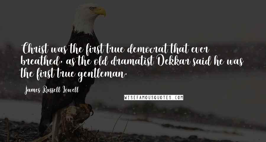 James Russell Lowell Quotes: Christ was the first true democrat that ever breathed, as the old dramatist Dekkar said he was the first true gentleman.