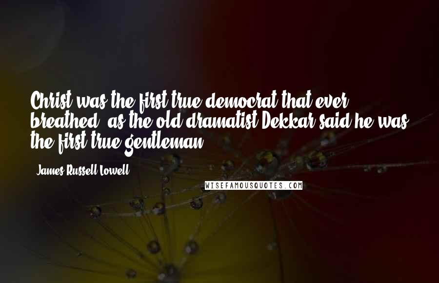 James Russell Lowell Quotes: Christ was the first true democrat that ever breathed, as the old dramatist Dekkar said he was the first true gentleman.