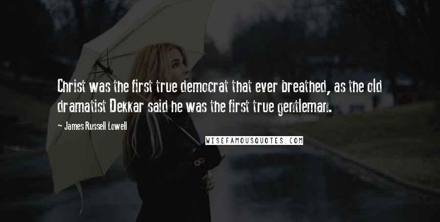 James Russell Lowell Quotes: Christ was the first true democrat that ever breathed, as the old dramatist Dekkar said he was the first true gentleman.