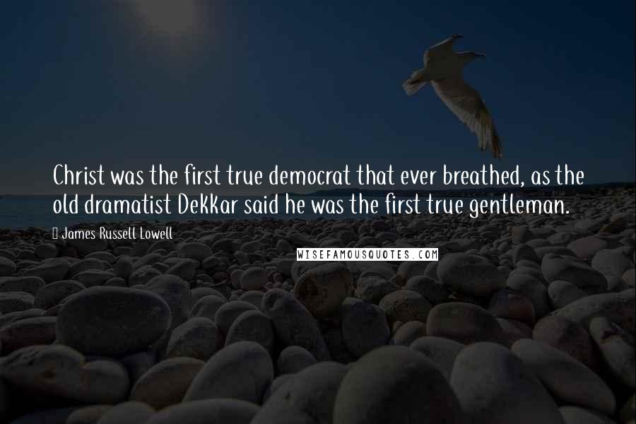 James Russell Lowell Quotes: Christ was the first true democrat that ever breathed, as the old dramatist Dekkar said he was the first true gentleman.