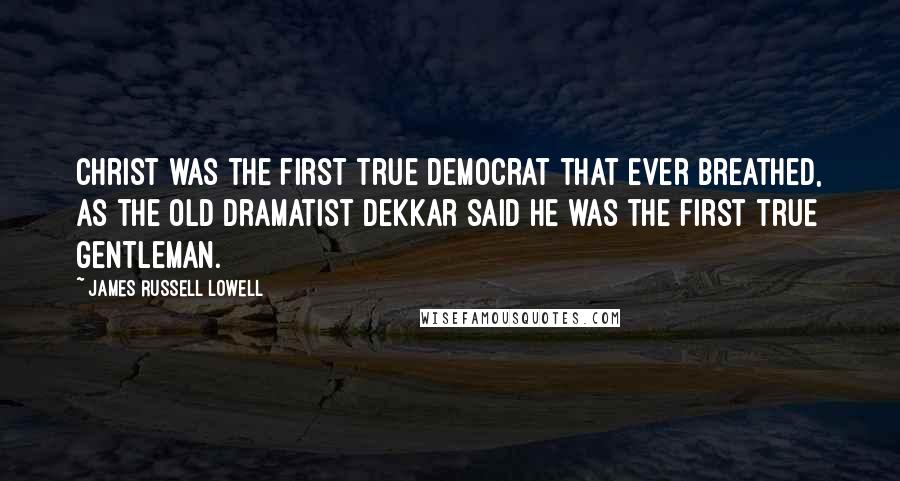James Russell Lowell Quotes: Christ was the first true democrat that ever breathed, as the old dramatist Dekkar said he was the first true gentleman.
