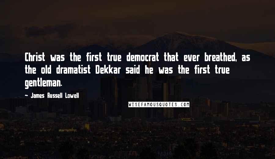 James Russell Lowell Quotes: Christ was the first true democrat that ever breathed, as the old dramatist Dekkar said he was the first true gentleman.