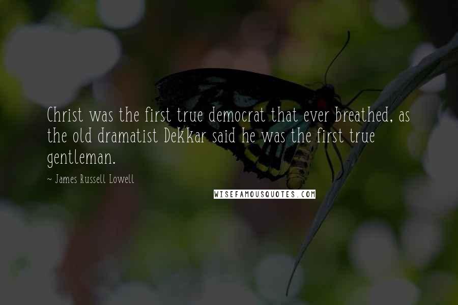 James Russell Lowell Quotes: Christ was the first true democrat that ever breathed, as the old dramatist Dekkar said he was the first true gentleman.