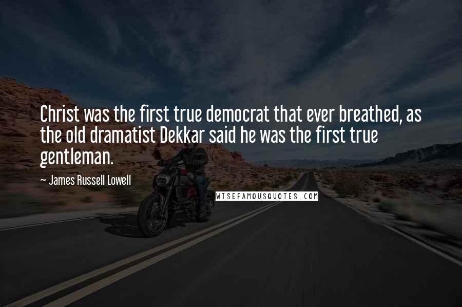 James Russell Lowell Quotes: Christ was the first true democrat that ever breathed, as the old dramatist Dekkar said he was the first true gentleman.