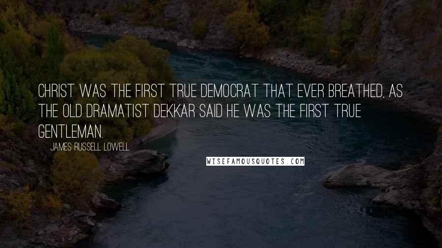 James Russell Lowell Quotes: Christ was the first true democrat that ever breathed, as the old dramatist Dekkar said he was the first true gentleman.