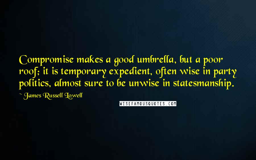James Russell Lowell Quotes: Compromise makes a good umbrella, but a poor roof; it is temporary expedient, often wise in party politics, almost sure to be unwise in statesmanship.